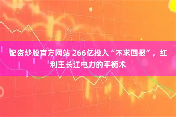 配资炒股官方网站 266亿投入“不求回报”，红利王长江电力的平衡术