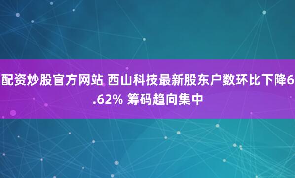 配资炒股官方网站 西山科技最新股东户数环比下降6.62% 筹码趋向集中