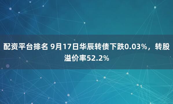 配资平台排名 9月17日华辰转债下跌0.03%，转股溢价率52.2%