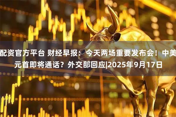 配资官方平台 财经早报:今天两场重要发布会!中美元首即将通话?外交部回应|2025年9月17日