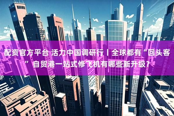配资官方平台 活力中国调研行丨全球都有“回头客” 自贸港一站式修飞机有哪些新升级？