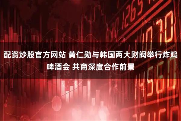 配资炒股官方网站 黄仁勋与韩国两大财阀举行炸鸡啤酒会 共商深度合作前景