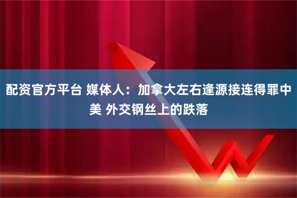 配资官方平台 媒体人:加拿大左右逢源接连得罪中美 外交钢丝上的跌落