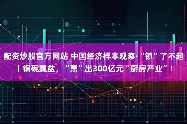 配资炒股官方网站 中国经济样本观察·“镇”了不起丨锅碗瓢盆,“烹”出300亿元“厨房产业”!