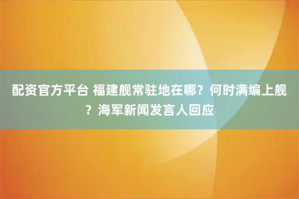 配资官方平台 福建舰常驻地在哪？何时满编上舰？海军新闻发言人回应