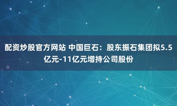 配资炒股官方网站 中国巨石：股东振石集团拟5.5亿元-11亿元增持公司股份