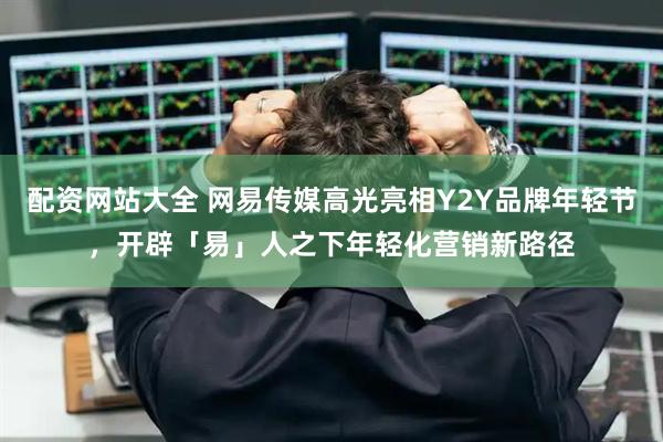 配资网站大全 网易传媒高光亮相Y2Y品牌年轻节,开辟「易」人之下年轻化营销新路径