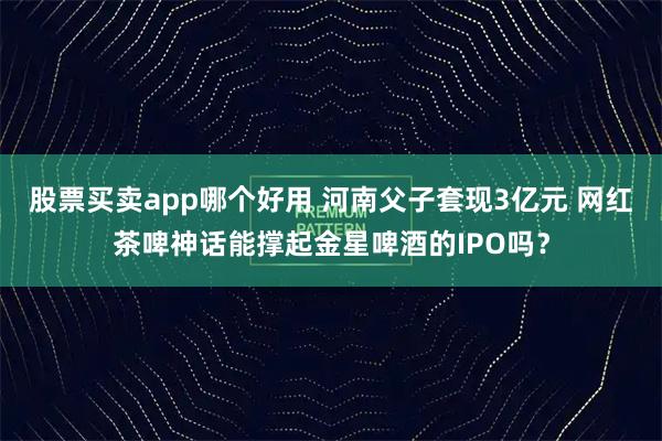 股票买卖app哪个好用 河南父子套现3亿元 网红茶啤神话能撑起金星啤酒的IPO吗?