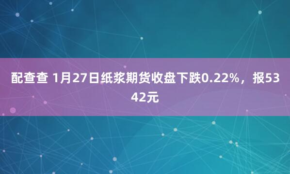 配查查 1月27日纸浆期货收盘下跌0.22%,报5342元
