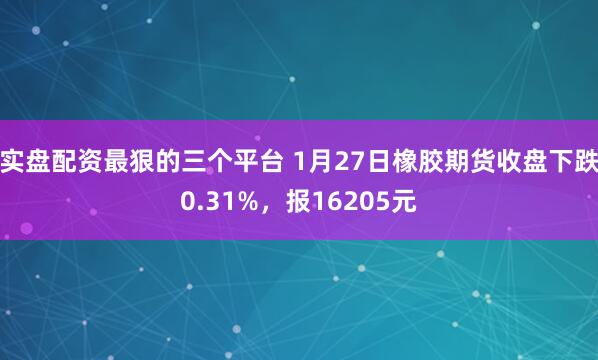 实盘配资最狠的三个平台 1月27日橡胶期货收盘下跌0.31%，报16205元