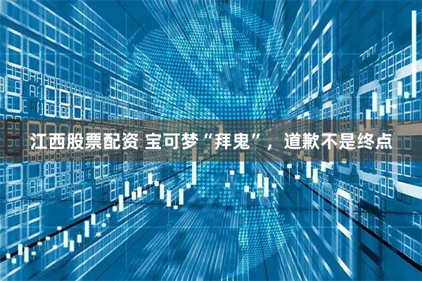 江西股票配资 宝可梦“拜鬼”,道歉不是终点