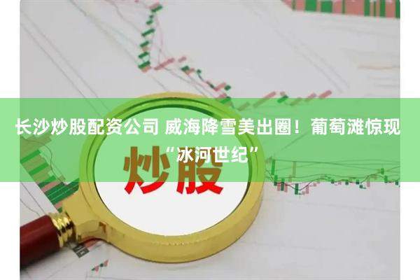 长沙炒股配资公司 威海降雪美出圈！葡萄滩惊现 “冰河世纪”