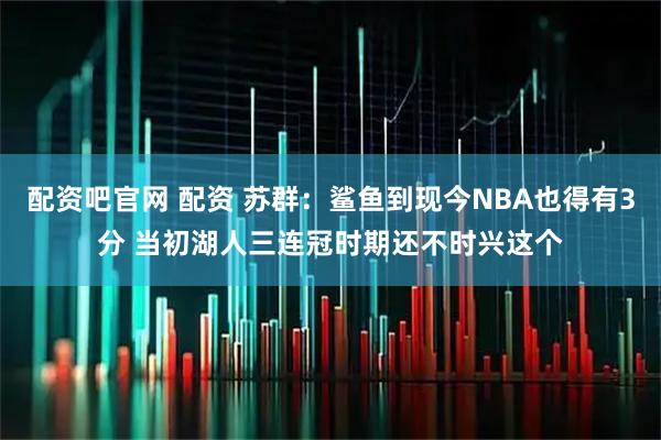 配资吧官网 配资 苏群：鲨鱼到现今NBA也得有3分 当初湖人三连冠时期还不时兴这个