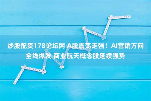 炒股配资178论坛网 A股震荡走强!AI营销方向全线爆发 商业航天概念股延续强势
