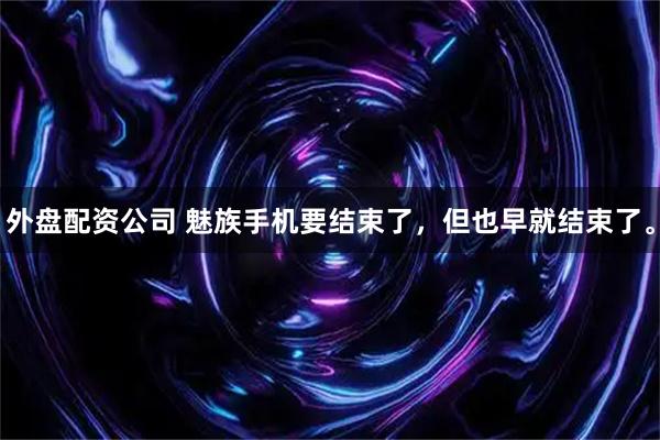 外盘配资公司 魅族手机要结束了,但也早就结束了。