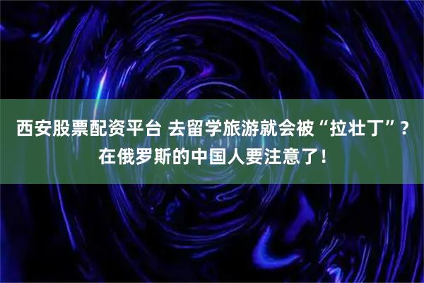 西安股票配资平台 去留学旅游就会被“拉壮丁”?在俄罗斯的中国人要注意了!