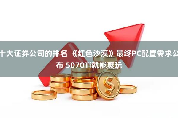 十大证券公司的排名 《红色沙漠》最终PC配置需求公布 5070Ti就能爽玩