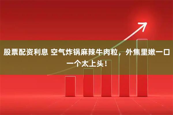 股票配资利息 空气炸锅麻辣牛肉粒，外焦里嫩一口一个太上头！