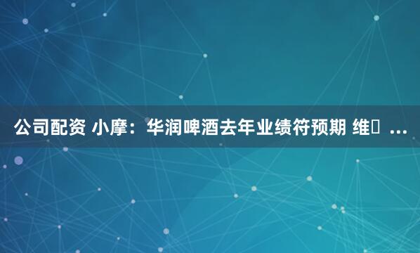 公司配资 小摩：华润啤酒去年业绩符预期 维�...
