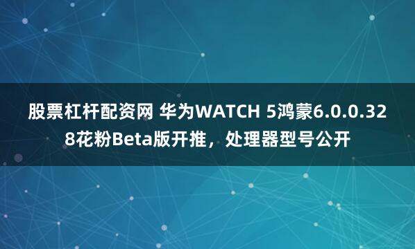 股票杠杆配资网 华为WATCH 5鸿蒙6.0.0.328花粉Beta版开推，处理器型号公开