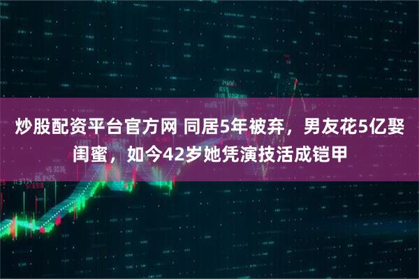 炒股配资平台官方网 同居5年被弃，男友花5亿娶闺蜜，如今42岁她凭演技活成铠甲