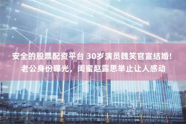 安全的股票配资平台 30岁演员魏笑官宣结婚! 老公身份曝光，闺蜜赵露思举止让人感动