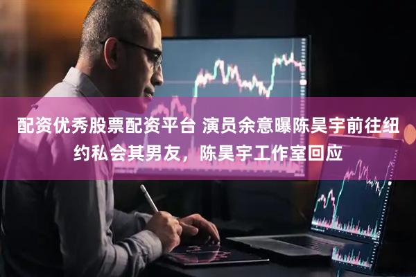 配资优秀股票配资平台 演员余意曝陈昊宇前往纽约私会其男友，陈昊宇工作室回应
