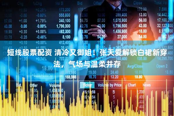 短线股票配资 清冷又御姐！张天爱解锁白裙新穿法，气场与温柔并存