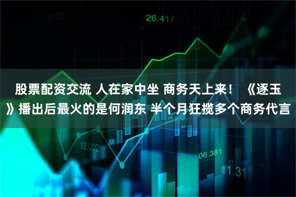 股票配资交流 人在家中坐 商务天上来！ 《逐玉》播出后最火的是何润东 半个月狂揽多个商务代言