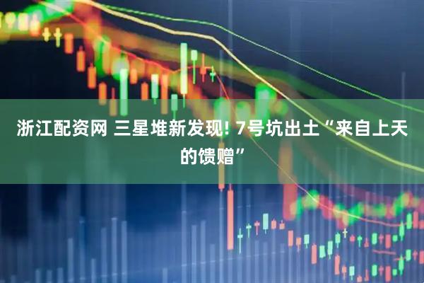 浙江配资网 三星堆新发现! 7号坑出土“来自上天的馈赠”