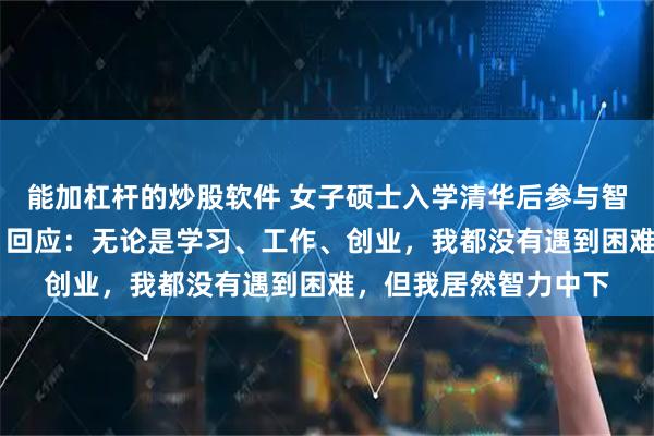 能加杠杆的炒股软件 女子硕士入学清华后参与智力测验，仅得25分，回应：无论是学习、工作、创业，我都没有遇到困难，但我居然智力中下