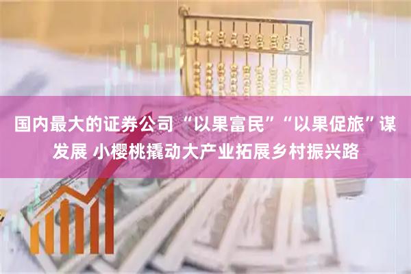 国内最大的证券公司 “以果富民”“以果促旅”谋发展 小樱桃撬动大产业拓展乡村振兴路