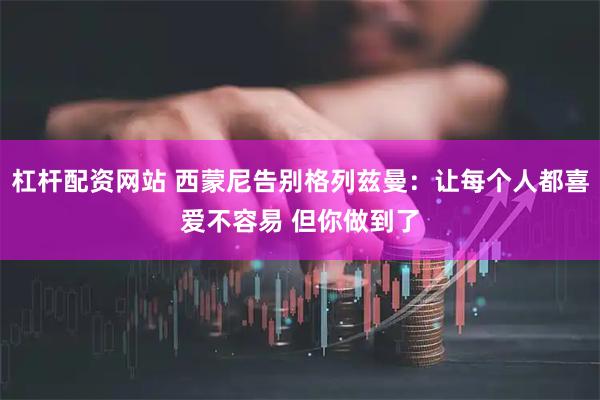 杠杆配资网站 西蒙尼告别格列兹曼：让每个人都喜爱不容易 但你做到了