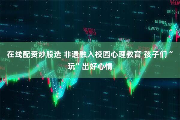 在线配资炒股选 非遗融入校园心理教育 孩子们“玩”出好心情