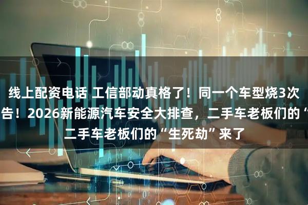 线上配资电话 工信部动真格了！同一个车型烧3次，直接撤销公告！2026新能源汽车安全大排查，二手车老板们的“生死劫”来了