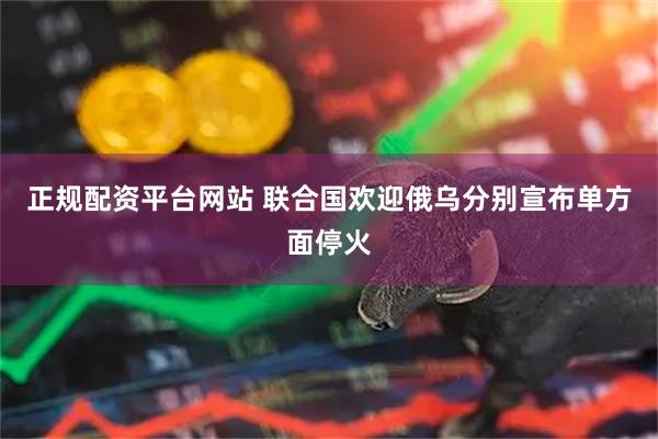 正规配资平台网站 联合国欢迎俄乌分别宣布单方面停火