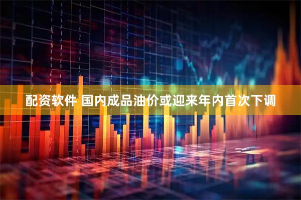 配资软件 国内成品油价或迎来年内首次下调